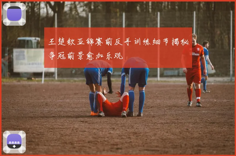 王楚钦亚锦赛前反手训练细节揭秘争冠前景愈加乐观